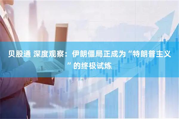 贝股通 深度观察：伊朗僵局正成为“特朗普主义”的终极试炼