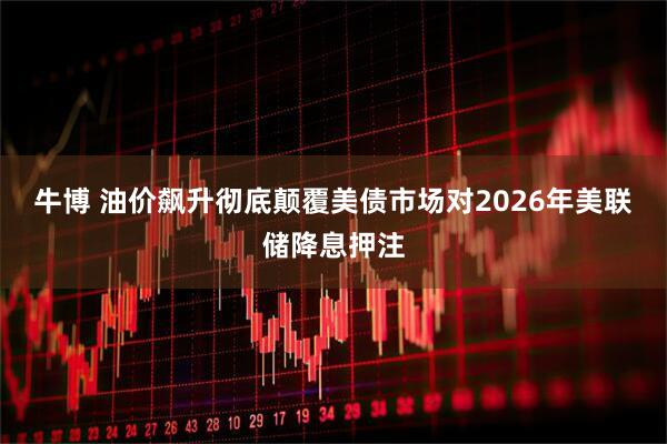 牛博 油价飙升彻底颠覆美债市场对2026年美联储降息押注