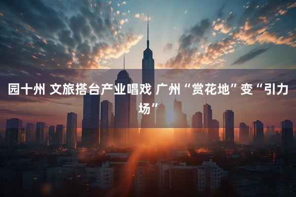 园十州 文旅搭台产业唱戏 广州“赏花地”变“引力场”