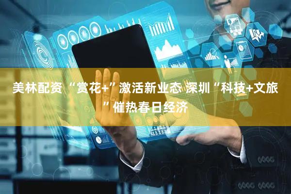 美林配资 “赏花+”激活新业态 深圳“科技+文旅”催热春日经济