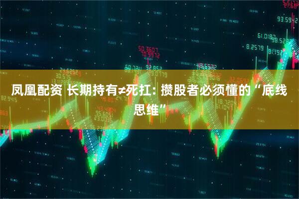 凤凰配资 长期持有≠死扛: 攒股者必须懂的“底线思维”