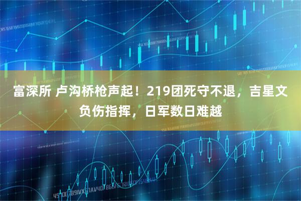 富深所 卢沟桥枪声起！219团死守不退，吉星文负伤指挥，日军数日难越