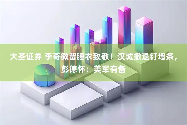 大圣证券 李奇微留睡衣致敬！汉城撤退钉墙条，彭德怀：美军有备