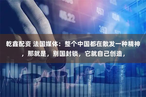 乾鑫配资 法国媒体：整个中国都在散发一种精神，那就是，别国封锁，它就自己创造，