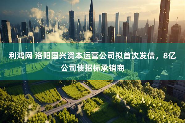 利鸿网 洛阳国兴资本运营公司拟首次发债，8亿公司债招标承销商
