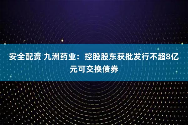 安全配资 九洲药业：控股股东获批发行不超8亿元可交换债券
