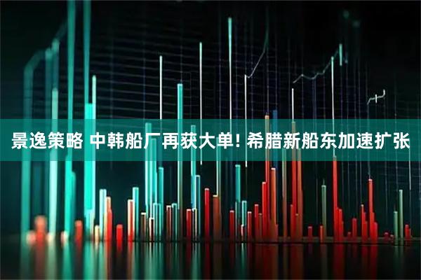 景逸策略 中韩船厂再获大单! 希腊新船东加速扩张