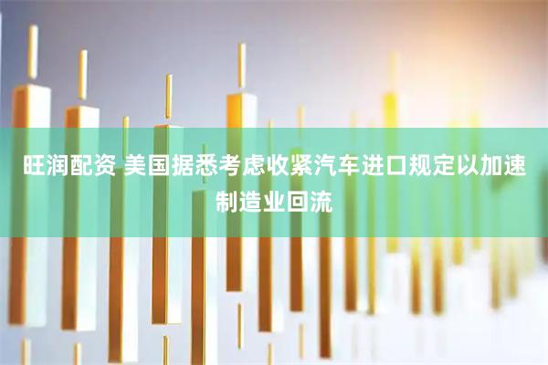 旺润配资 美国据悉考虑收紧汽车进口规定以加速制造业回流