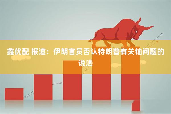 鑫优配 报道：伊朗官员否认特朗普有关铀问题的说法