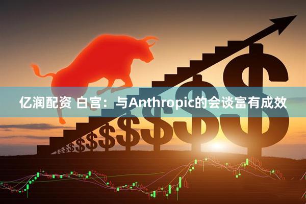 亿润配资 白宫：与Anthropic的会谈富有成效