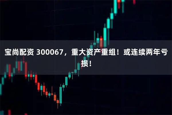 宝尚配资 300067,重大资产重组!或连续两年亏损!