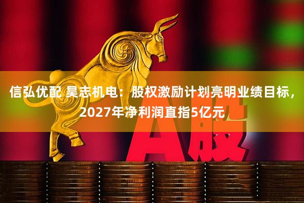信弘优配 昊志机电：股权激励计划亮明业绩目标，2027年净利润直指5亿元