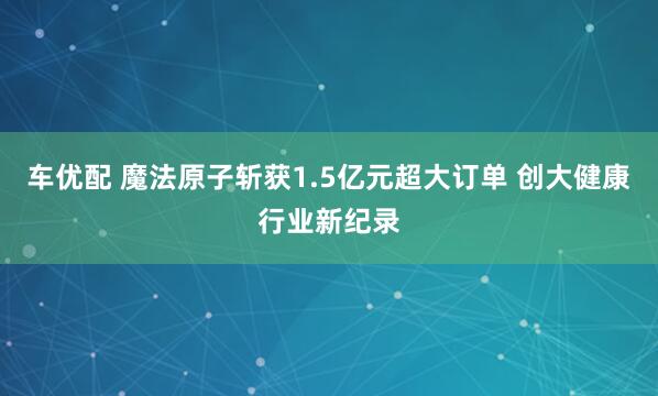 车优配 魔法原子斩获1.5亿元超大订单 创大健康行业新纪录