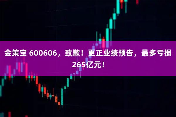 金策宝 600606，致歉！更正业绩预告，最多亏损265亿元！