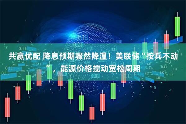 共赢优配 降息预期骤然降温！美联储“按兵不动”，能源价格搅动宽松周期