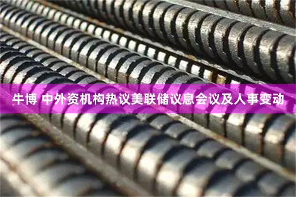牛博 中外资机构热议美联储议息会议及人事变动