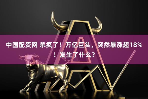 中国配资网 杀疯了！万亿巨头，突然暴涨超18%！发生了什么？