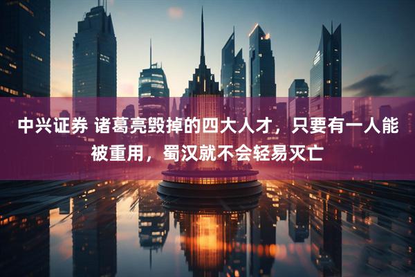 中兴证券 诸葛亮毁掉的四大人才，只要有一人能被重用，蜀汉就不会轻易灭亡