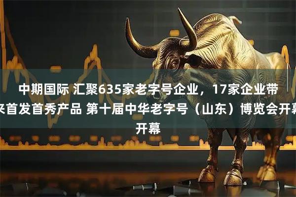 中期国际 汇聚635家老字号企业，17家企业带来首发首秀产品 第十届中华老字号（山东）博览会开幕