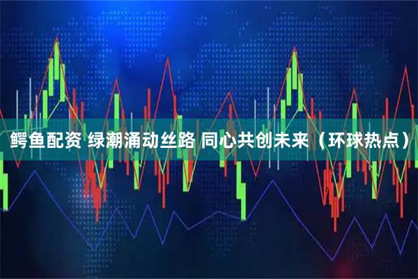 鳄鱼配资 绿潮涌动丝路 同心共创未来（环球热点）