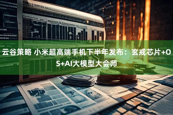 云谷策略 小米超高端手机下半年发布：玄戒芯片+OS+AI大模型大会师