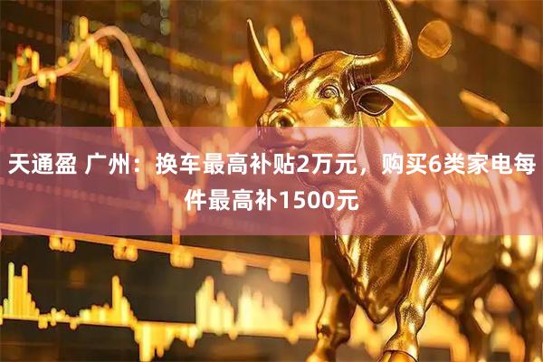 天通盈 广州：换车最高补贴2万元，购买6类家电每件最高补1500元