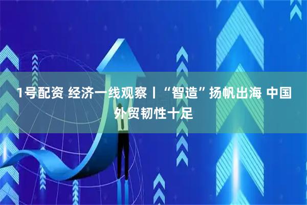 1号配资 经济一线观察丨“智造”扬帆出海 中国外贸韧性十足