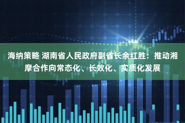 海纳策略 湖南省人民政府副省长余红胜：推动湘摩合作向常态化、长效化、实质化发展