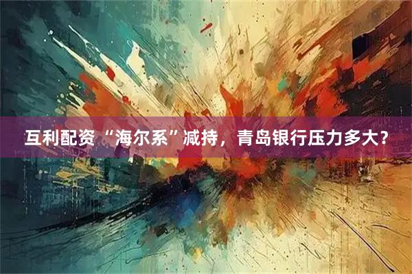 互利配资 “海尔系”减持，青岛银行压力多大？