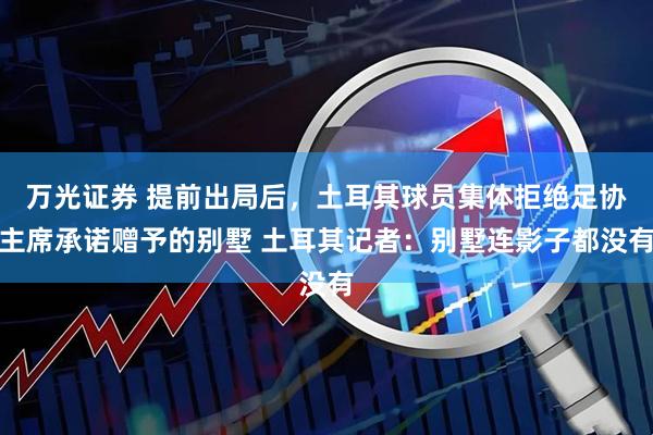万光证券 提前出局后，土耳其球员集体拒绝足协主席承诺赠予的别墅 土耳其记者：别墅连影子都没有