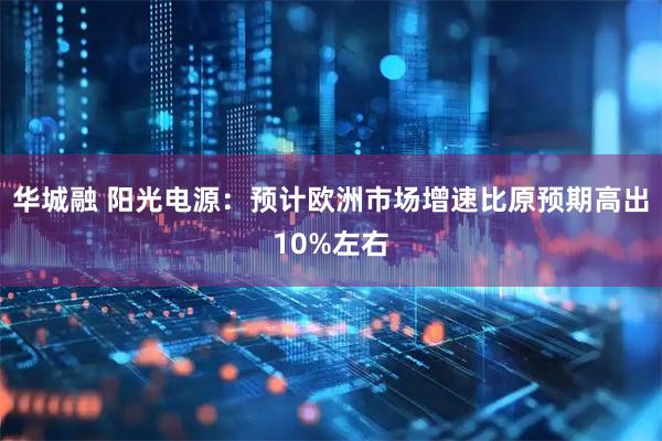 华城融 阳光电源：预计欧洲市场增速比原预期高出10%左右