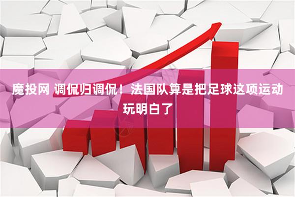魔投网 调侃归调侃！法国队算是把足球这项运动玩明白了