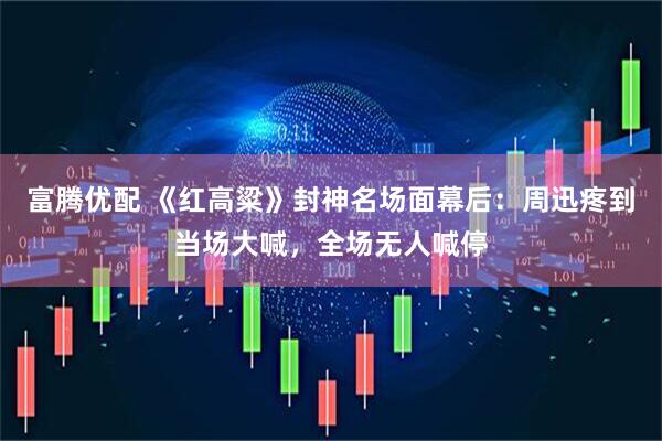 富腾优配 《红高粱》封神名场面幕后：周迅疼到当场大喊，全场无人喊停