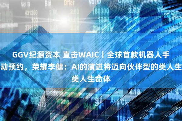 GGV纪源资本 直击WAIC丨全球首款机器人手机启动预约，荣耀李健：AI的演进将迈向伙伴型的类人生命体