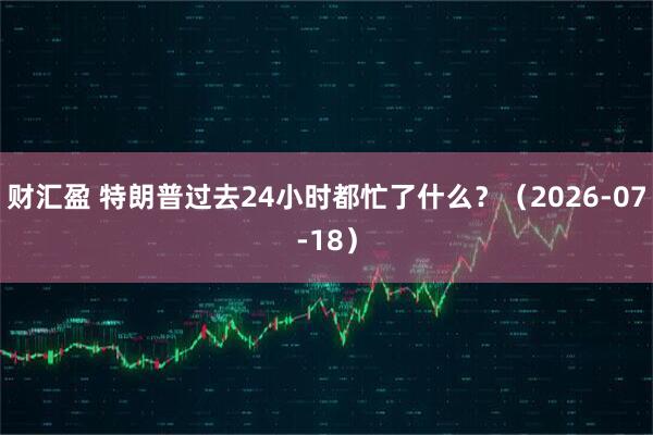 财汇盈 特朗普过去24小时都忙了什么？（2026-07-18）