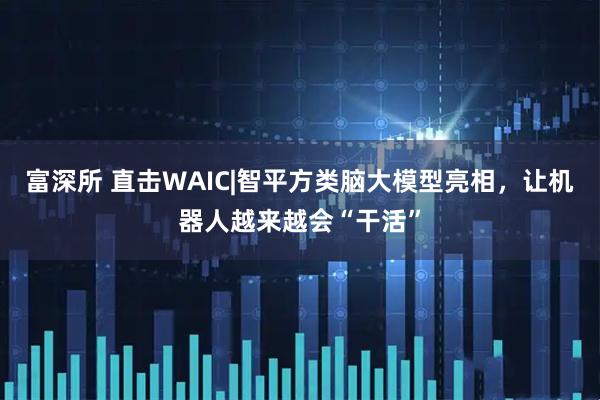 富深所 直击WAIC|智平方类脑大模型亮相，让机器人越来越会“干活”
