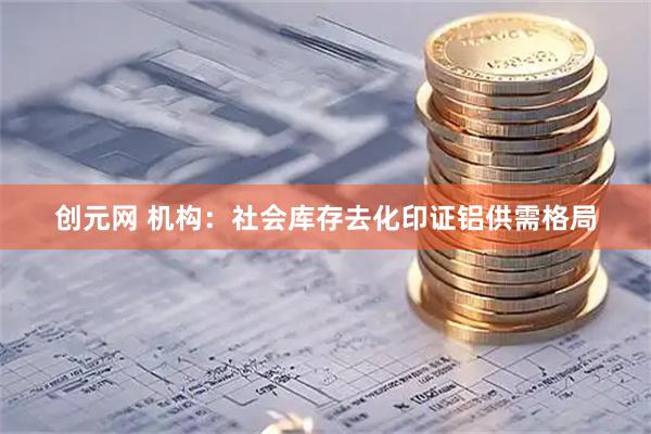 创元网 机构：社会库存去化印证铝供需格局