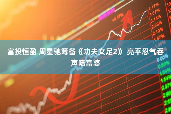 富投恒盈 周星驰筹备《功夫女足2》 亮平忍气吞声陪富婆