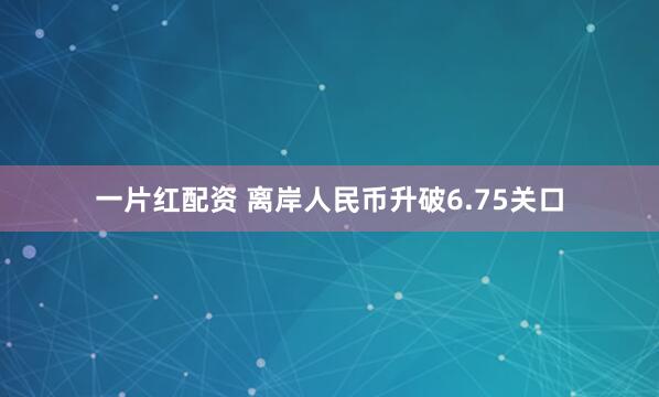 一片红配资 离岸人民币升破6.75关口
