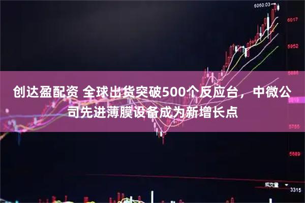 创达盈配资 全球出货突破500个反应台，中微公司先进薄膜设备成为新增长点